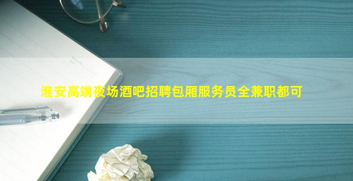 淮安高端夜场酒吧招聘包厢服务员全兼职都可